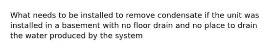 What needs to be installed to remove condensate if the unit was installed in a basement with no floor drain and no place to drain the water produced by the system