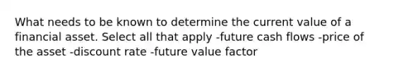 What needs to be known to determine the current value of a financial asset. Select all that apply -future cash flows -price of the asset -discount rate -future value factor