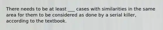 There needs to be at least ___ cases with similarities in the same area for them to be considered as done by a serial killer, according to the textbook.