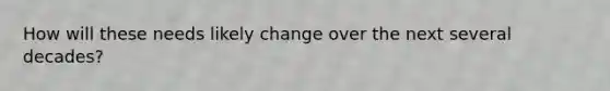 How will these needs likely change over the next several decades?