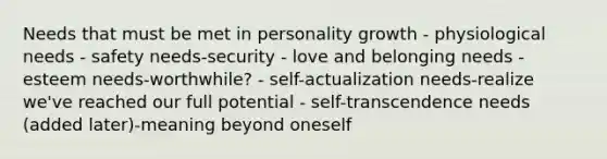 Needs that must be met in personality growth - physiological needs - safety needs-security - love and belonging needs - esteem needs-worthwhile? - self-actualization needs-realize we've reached our full potential - self-transcendence needs (added later)-meaning beyond oneself