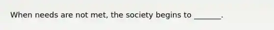 When needs are not met, the society begins to _______.