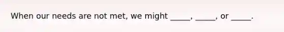 When our needs are not met, we might _____, _____, or _____.