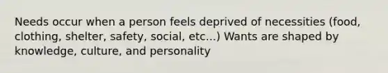 Needs occur when a person feels deprived of necessities (food, clothing, shelter, safety, social, etc...) Wants are shaped by knowledge, culture, and personality