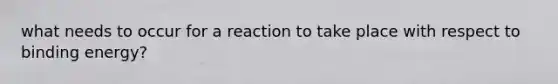 what needs to occur for a reaction to take place with respect to binding energy?