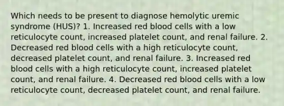 Which needs to be present to diagnose hemolytic uremic syndrome (HUS)? 1. Increased red blood cells with a low reticulocyte count, increased platelet count, and renal failure. 2. Decreased red blood cells with a high reticulocyte count, decreased platelet count, and renal failure. 3. Increased red blood cells with a high reticulocyte count, increased platelet count, and renal failure. 4. Decreased red blood cells with a low reticulocyte count, decreased platelet count, and renal failure.