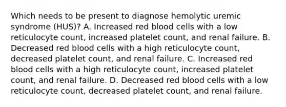 Which needs to be present to diagnose hemolytic uremic syndrome (HUS)? A. Increased red blood cells with a low reticulocyte count, increased platelet count, and renal failure. B. Decreased red blood cells with a high reticulocyte count, decreased platelet count, and renal failure. C. Increased red blood cells with a high reticulocyte count, increased platelet count, and renal failure. D. Decreased red blood cells with a low reticulocyte count, decreased platelet count, and renal failure.