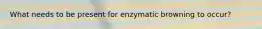 What needs to be present for enzymatic browning to occur?