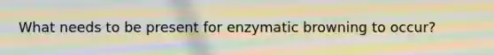 What needs to be present for enzymatic browning to occur?