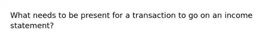 What needs to be present for a transaction to go on an income statement?