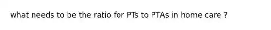 what needs to be the ratio for PTs to PTAs in home care ?