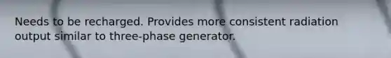 Needs to be recharged. Provides more consistent radiation output similar to three-phase generator.