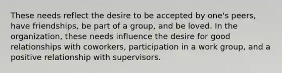 These needs reflect the desire to be accepted by one's peers, have friendships, be part of a group, and be loved. In the organization, these needs influence the desire for good relationships with coworkers, participation in a work group, and a positive relationship with supervisors.