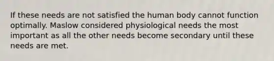 If these needs are not satisfied the human body cannot function optimally. Maslow considered physiological needs the most important as all the other needs become secondary until these needs are met.