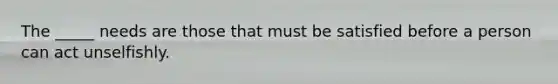 The _____ needs are those that must be satisfied before a person can act unselfishly.