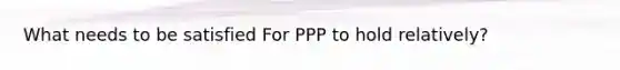 What needs to be satisfied For PPP to hold relatively?