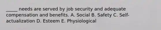 _____ needs are served by job security and adequate compensation and benefits. A. Social B. Safety C. Self-actualization D. Esteem E. Physiological