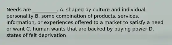 Needs are __________. A. shaped by culture and individual personality B. some combination of products, services, information, or experiences offered to a market to satisfy a need or want C. human wants that are backed by buying power D. states of felt deprivation