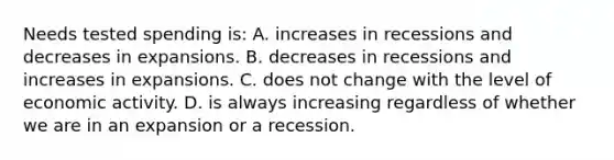 Needs tested spending is: A. increases in recessions and decreases in expansions. B. decreases in recessions and increases in expansions. C. does not change with the level of economic activity. D. is always increasing regardless of whether we are in an expansion or a recession.