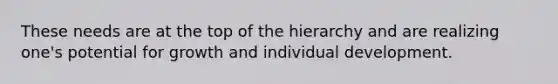 These needs are at the top of the hierarchy and are realizing one's potential for growth and individual development.