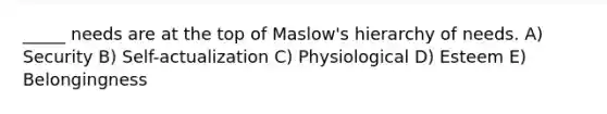 _____ needs are at the top of Maslow's hierarchy of needs. A) Security B) Self-actualization C) Physiological D) Esteem E) Belongingness