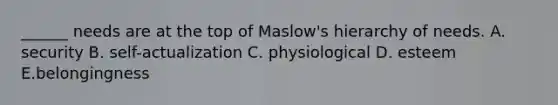 ______ needs are at the top of Maslow's hierarchy of needs. A. security B. self-actualization C. physiological D. esteem E.belongingness