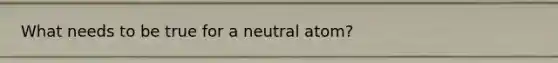 What needs to be true for a neutral atom?