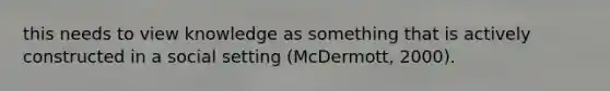 this needs to view knowledge as something that is actively constructed in a social setting (McDermott, 2000).