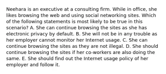 Neehara is an executive at a consulting firm. While in office, she likes browsing the web and using social networking sites. Which of the following statements is most likely to be true in this scenario? A. She can continue browsing the sites as she has electronic privacy by default. B. She will not be in any trouble as her employer cannot monitor her Internet usage. C. She can continue browsing the sites as they are not illegal. D. She should continue browsing the sites if her co-workers are also doing the same. E. She should find out the Internet usage policy of her employer and follow it.