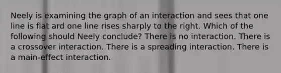 Neely is examining the graph of an interaction and sees that one line is flat ard one line rises sharply to the right. Which of the following should Neely conclude? There is no interaction. There is a crossover interaction. There is a spreading interaction. There is a main-effect interaction.