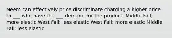 Neem can effectively price discriminate charging a higher price to ___ who have the ___ demand for the product. Middle Fall; more elastic West Fall; less elastic West Fall; more elastic Middle Fall; less elastic