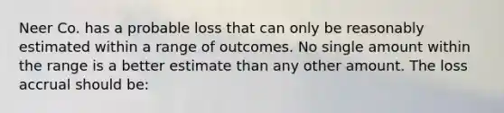 Neer Co. has a probable loss that can only be reasonably estimated within a range of outcomes. No single amount within the range is a better estimate than any other amount. The loss accrual should be: