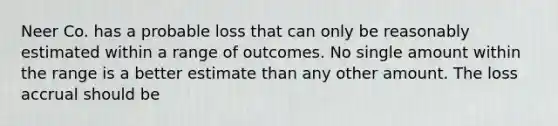 Neer Co. has a probable loss that can only be reasonably estimated within a range of outcomes. No single amount within the range is a better estimate than any other amount. The loss accrual should be