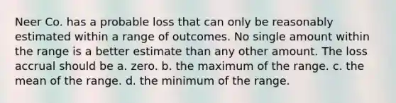 Neer Co. has a probable loss that can only be reasonably estimated within a range of outcomes. No single amount within the range is a better estimate than any other amount. The loss accrual should be a. zero. b. the maximum of the range. c. the mean of the range. d. the minimum of the range.