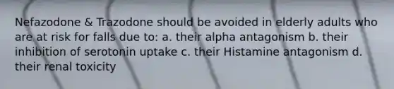 Nefazodone & Trazodone should be avoided in elderly adults who are at risk for falls due to: a. their alpha antagonism b. their inhibition of serotonin uptake c. their Histamine antagonism d. their renal toxicity