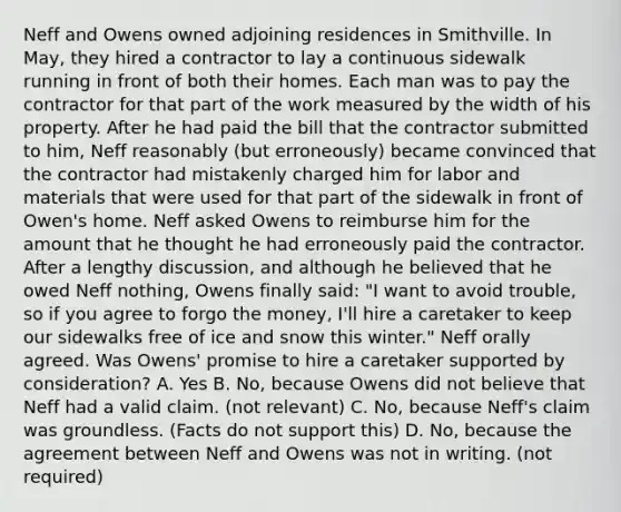 Neff and Owens owned adjoining residences in Smithville. In May, they hired a contractor to lay a continuous sidewalk running in front of both their homes. Each man was to pay the contractor for that part of the work measured by the width of his property. After he had paid the bill that the contractor submitted to him, Neff reasonably (but erroneously) became convinced that the contractor had mistakenly charged him for labor and materials that were used for that part of the sidewalk in front of Owen's home. Neff asked Owens to reimburse him for the amount that he thought he had erroneously paid the contractor. After a lengthy discussion, and although he believed that he owed Neff nothing, Owens finally said: "I want to avoid trouble, so if you agree to forgo the money, I'll hire a caretaker to keep our sidewalks free of ice and snow this winter." Neff orally agreed. Was Owens' promise to hire a caretaker supported by consideration? A. Yes B. No, because Owens did not believe that Neff had a valid claim. (not relevant) C. No, because Neff's claim was groundless. (Facts do not support this) D. No, because the agreement between Neff and Owens was not in writing. (not required)