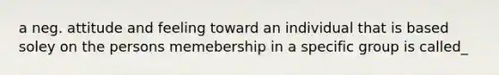 a neg. attitude and feeling toward an individual that is based soley on the persons memebership in a specific group is called_