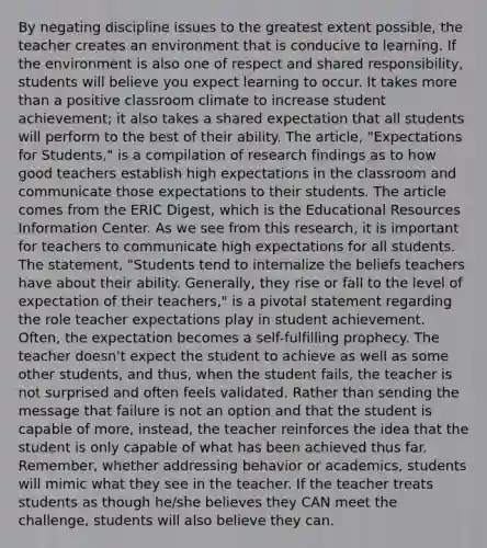 By negating discipline issues to the greatest extent possible, the teacher creates an environment that is conducive to learning. If the environment is also one of respect and shared responsibility, students will believe you expect learning to occur. It takes more than a positive classroom climate to increase student achievement; it also takes a shared expectation that all students will perform to the best of their ability. The article, "Expectations for Students," is a compilation of research findings as to how good teachers establish high expectations in the classroom and communicate those expectations to their students. The article comes from the ERIC Digest, which is the Educational Resources Information Center. As we see from this research, it is important for teachers to communicate high expectations for all students. The statement, "Students tend to internalize the beliefs teachers have about their ability. Generally, they rise or fall to the level of expectation of their teachers," is a pivotal statement regarding the role teacher expectations play in student achievement. Often, the expectation becomes a self-fulfilling prophecy. The teacher doesn't expect the student to achieve as well as some other students, and thus, when the student fails, the teacher is not surprised and often feels validated. Rather than sending the message that failure is not an option and that the student is capable of more, instead, the teacher reinforces the idea that the student is only capable of what has been achieved thus far. Remember, whether addressing behavior or academics, students will mimic what they see in the teacher. If the teacher treats students as though he/she believes they CAN meet the challenge, students will also believe they can.