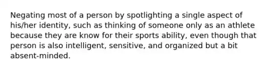 Negating most of a person by spotlighting a single aspect of his/her identity, such as thinking of someone only as an athlete because they are know for their sports ability, even though that person is also intelligent, sensitive, and organized but a bit absent-minded.