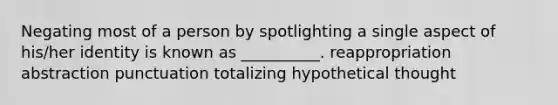 Negating most of a person by spotlighting a single aspect of his/her identity is known as __________. reappropriation abstraction punctuation totalizing hypothetical thought