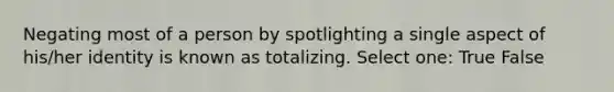 Negating most of a person by spotlighting a single aspect of his/her identity is known as totalizing. Select one: True False