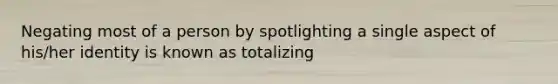 Negating most of a person by spotlighting a single aspect of his/her identity is known as totalizing