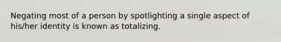 Negating most of a person by spotlighting a single aspect of his/her identity is known as totalizing.