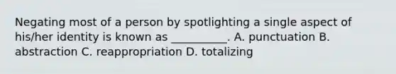 Negating most of a person by spotlighting a single aspect of his/her identity is known as __________. A. punctuation B. abstraction C. reappropriation D. totalizing