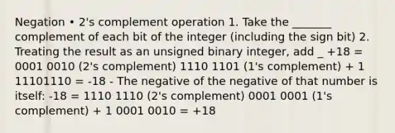 Negation • 2's complement operation 1. Take the _______ complement of each bit of the integer (including the sign bit) 2. Treating the result as an unsigned binary integer, add _ +18 = 0001 0010 (2's complement) 1110 1101 (1's complement) + 1 11101110 = -18 - The negative of the negative of that number is itself: -18 = 1110 1110 (2's complement) 0001 0001 (1's complement) + 1 0001 0010 = +18