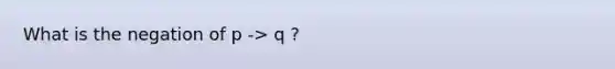 What is the negation of p -> q ?