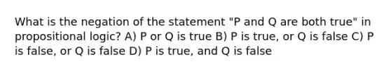 What is the negation of the statement "P and Q are both true" in propositional logic? A) P or Q is true B) P is true, or Q is false C) P is false, or Q is false D) P is true, and Q is false