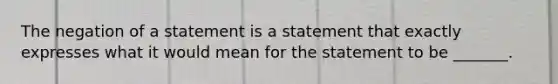 The negation of a statement is a statement that exactly expresses what it would mean for the statement to be _______.