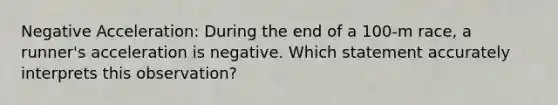 Negative Acceleration: During the end of a 100-m race, a runner's acceleration is negative. Which statement accurately interprets this observation?