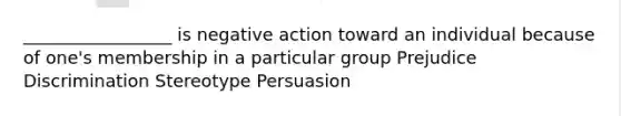 _________________ is negative action toward an individual because of one's membership in a particular group Prejudice Discrimination Stereotype Persuasion